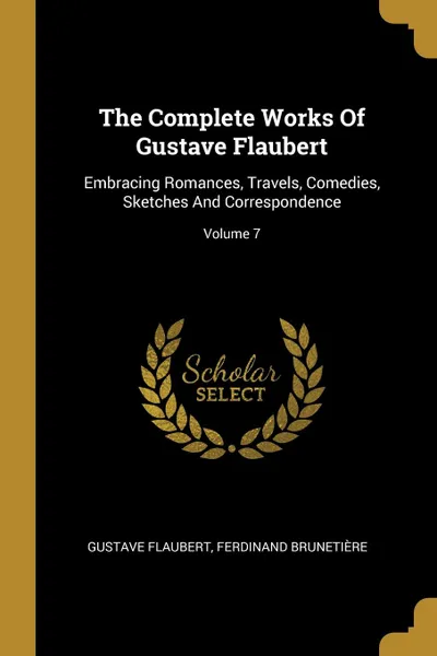Обложка книги The Complete Works Of Gustave Flaubert. Embracing Romances, Travels, Comedies, Sketches And Correspondence; Volume 7, Gustave Flaubert, Ferdinand Brunetière