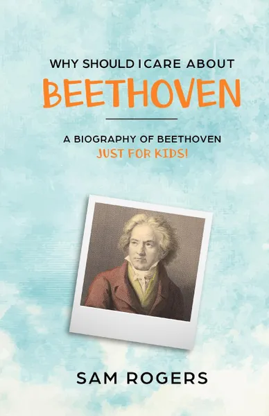 Обложка книги Why Should I Care About Beethoven. A Biography of Ludwig Van Beethoven Just For Kids., Sam Rogers