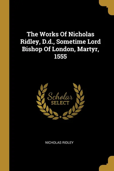 Обложка книги The Works Of Nicholas Ridley, D.d., Sometime Lord Bishop Of London, Martyr, 1555, Nicholas Ridley