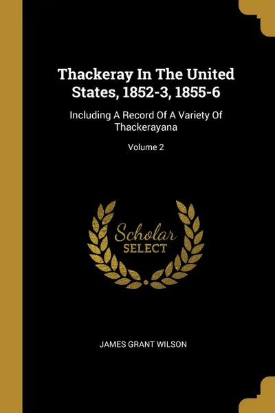 Обложка книги Thackeray In The United States, 1852-3, 1855-6. Including A Record Of A Variety Of Thackerayana; Volume 2, James Grant Wilson