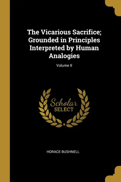 Обложка книги The Vicarious Sacrifice; Grounded in Principles Interpreted by Human Analogies; Volume II, Horace Bushnell