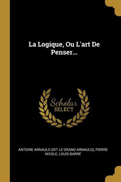 Обложка книги La Logique, Ou L.art De Penser..., Pierre Nicole, Louis Barré