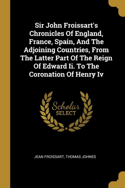 Обложка книги Sir John Froissart.s Chronicles Of England, France, Spain, And The Adjoining Countries, From The Latter Part Of The Reign Of Edward Ii. To The Coronation Of Henry Iv, Froissart Jean, Thomas Johnes