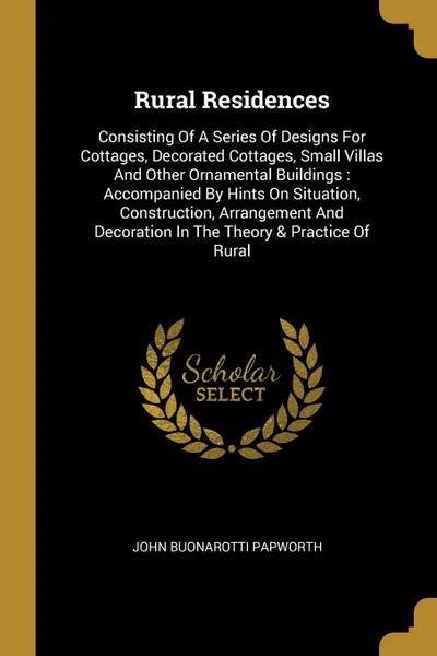 Обложка книги Rural Residences. Consisting Of A Series Of Designs For Cottages, Decorated Cottages, Small Villas And Other Ornamental Buildings : Accompanied By Hints On Situation, Construction, Arrangement And Decoration In The Theory . Practice Of Rural, John Buonarotti Papworth