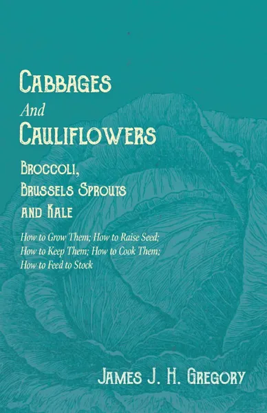 Обложка книги Cabbages and Cauliflowers - Broccoli, Brussels Sprouts and Kale - How to Grow Them; How to Raise Seed; How to Keep Them; How to Cook Them; How to Feed to Stock -, James J. H. Gregory