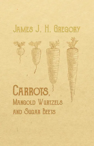 Обложка книги Carrots, Mangold Wurtzels and Sugar Beets - How to Raise Them, How to Keep Them and How to Feed Them, James J. H. Gregory