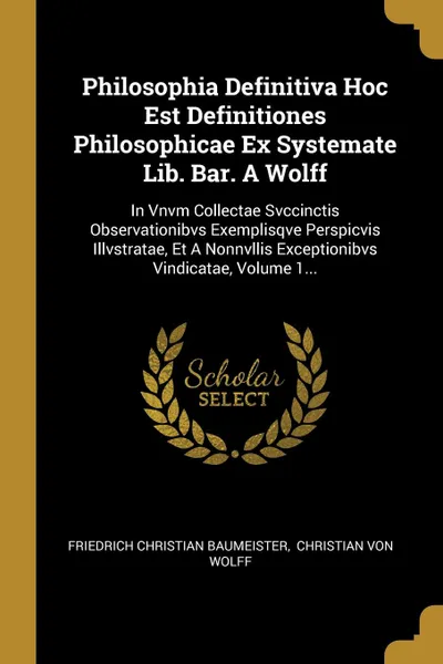 Обложка книги Philosophia Definitiva Hoc Est Definitiones Philosophicae Ex Systemate Lib. Bar. A Wolff. In Vnvm Collectae Svccinctis Observationibvs Exemplisqve Perspicvis Illvstratae, Et A Nonnvllis Exceptionibvs Vindicatae, Volume 1..., Friedrich Christian Baumeister