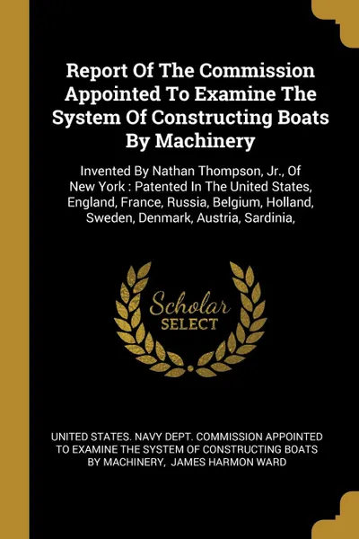 Обложка книги Report Of The Commission Appointed To Examine The System Of Constructing Boats By Machinery. Invented By Nathan Thompson, Jr., Of New York : Patented In The United States, England, France, Russia, Belgium, Holland, Sweden, Denmark, Austria, Sardinia,, 