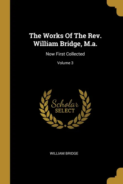 Обложка книги The Works Of The Rev. William Bridge, M.a. Now First Collected; Volume 3, William Bridge