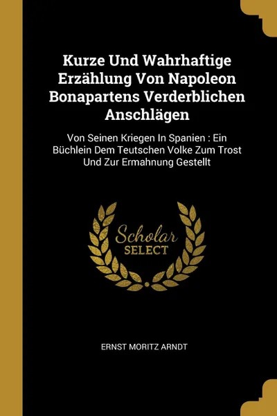 Обложка книги Kurze Und Wahrhaftige Erzahlung Von Napoleon Bonapartens Verderblichen Anschlagen. Von Seinen Kriegen In Spanien : Ein Buchlein Dem Teutschen Volke Zum Trost Und Zur Ermahnung Gestellt, Ernst Moritz Arndt