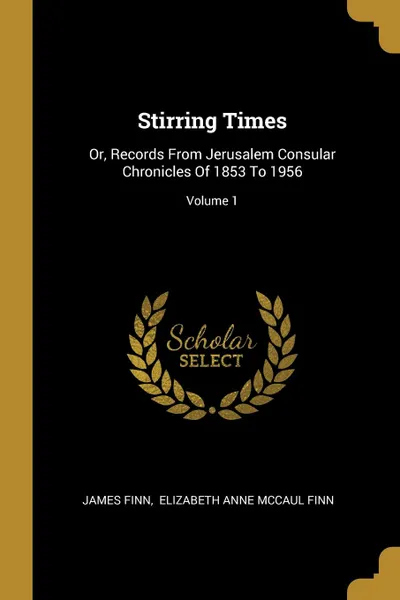 Обложка книги Stirring Times. Or, Records From Jerusalem Consular Chronicles Of 1853 To 1956; Volume 1, James Finn