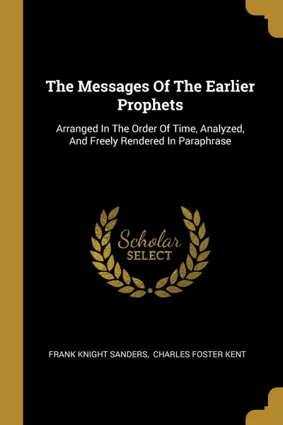 Обложка книги The Messages Of The Earlier Prophets. Arranged In The Order Of Time, Analyzed, And Freely Rendered In Paraphrase, Frank Knight Sanders