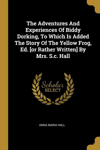 Обложка книги The Adventures And Experiences Of Biddy Dorking, To Which Is Added The Story Of The Yellow Frog, Ed. .or Rather Written. By Mrs. S.c. Hall, Anna Maria Hall