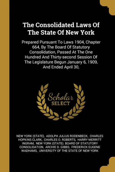 Обложка книги The Consolidated Laws Of The State Of New York. Prepared Pursuant To Laws 1904, Chapter 664, By The Board Of Statutory Consolidation, Passed At The One Hundred And Thirty-second Session Of The Legislature Begun January 6, 1909, And Ended April 30,, New York (State)