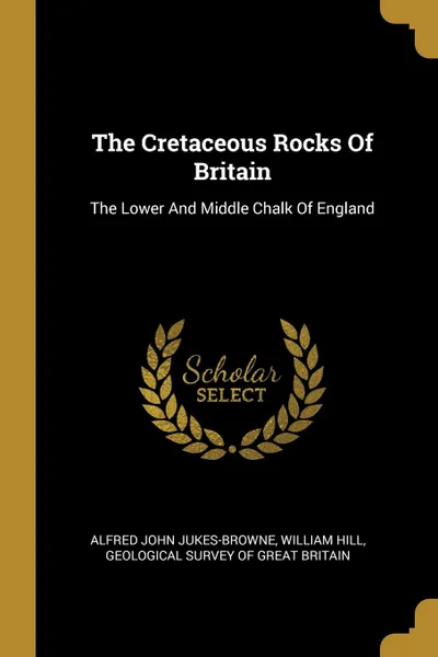 Обложка книги The Cretaceous Rocks Of Britain. The Lower And Middle Chalk Of England, Alfred John Jukes-Browne, William Hill