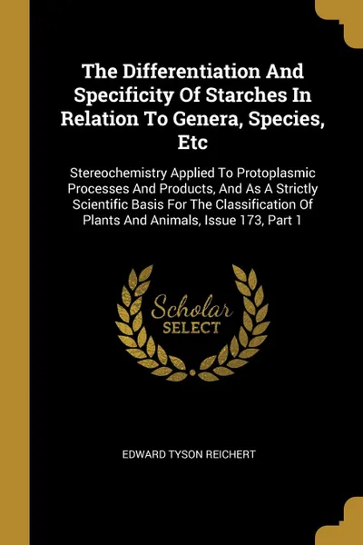 Обложка книги The Differentiation And Specificity Of Starches In Relation To Genera, Species, Etc. Stereochemistry Applied To Protoplasmic Processes And Products, And As A Strictly Scientific Basis For The Classification Of Plants And Animals, Issue 173, Part 1, Edward Tyson Reichert