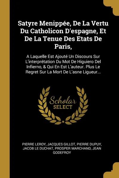 Обложка книги Satyre Menippee, De La Vertu Du Catholicon D.espagne, Et De La Tenue Des Etats De Paris,. A Laquelle Est Ajoute Un Discours Sur L.interpretation Du Mot De Higuiero Del Infierno, . Qui En Est L.auteur. Plus Le Regret Sur La Mort De L.asne Ligueur..., Pierre Leroy, Jacques Gillot, Pierre Dupuy