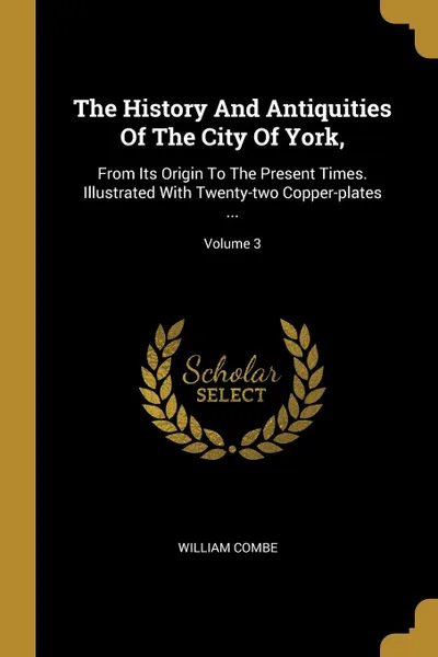 Обложка книги The History And Antiquities Of The City Of York,. From Its Origin To The Present Times. Illustrated With Twenty-two Copper-plates ...; Volume 3, William Combe