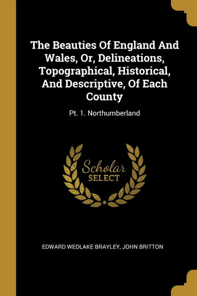 Обложка книги The Beauties Of England And Wales, Or, Delineations, Topographical, Historical, And Descriptive, Of Each County. Pt. 1. Northumberland, Edward Wedlake Brayley, John Britton