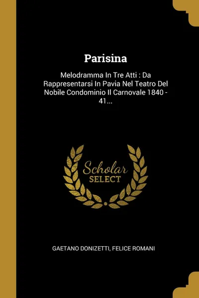 Обложка книги Parisina. Melodramma In Tre Atti : Da Rappresentarsi In Pavia Nel Teatro Del Nobile Condominio Il Carnovale 1840 - 41..., Gaetano Donizetti, Felice Romani