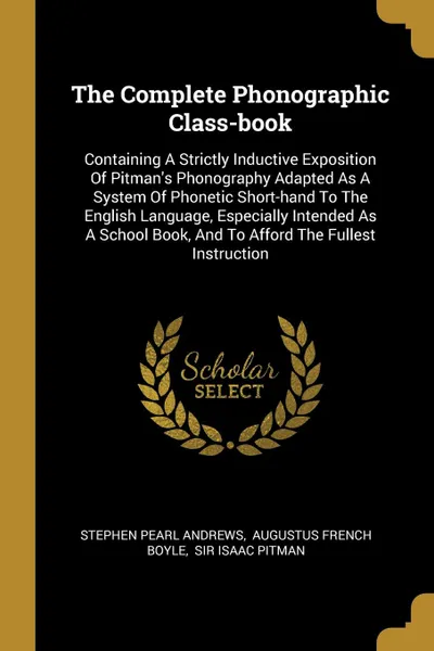 Обложка книги The Complete Phonographic Class-book. Containing A Strictly Inductive Exposition Of Pitman.s Phonography Adapted As A System Of Phonetic Short-hand To The English Language, Especially Intended As A School Book, And To Afford The Fullest Instruction, Stephen Pearl Andrews