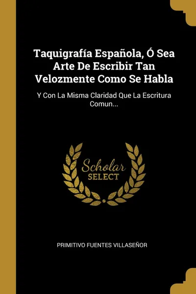 Обложка книги Taquigrafia Espanola, O Sea Arte De Escribir Tan Velozmente Como Se Habla. Y Con La Misma Claridad Que La Escritura Comun..., Primitivo Fuentes Villaseñor