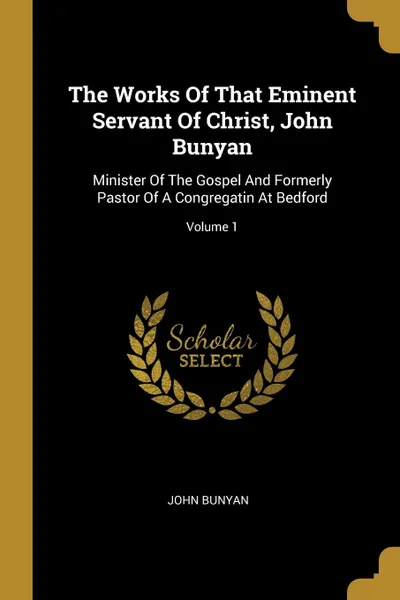 Обложка книги The Works Of That Eminent Servant Of Christ, John Bunyan. Minister Of The Gospel And Formerly Pastor Of A Congregatin At Bedford; Volume 1, John Bunyan