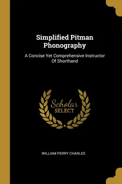 Обложка книги Simplified Pitman Phonography. A Concise Yet Comprehensive Instructor Of Shorthand, William Perry Charles