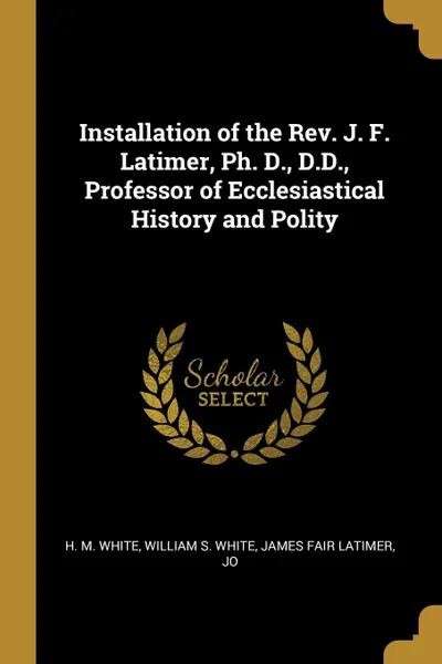 Обложка книги Installation of the Rev. J. F. Latimer, Ph. D., D.D., Professor of Ecclesiastical History and Polity, William S. White James Fair L M. White