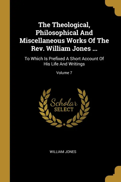 Обложка книги The Theological, Philosophical And Miscellaneous Works Of The Rev. William Jones ... To Which Is Prefixed A Short Account Of His Life And Writings; Volume 7, William Jones