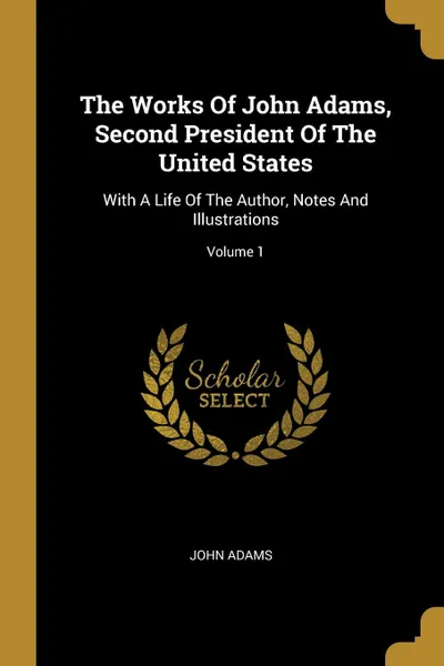 Обложка книги The Works Of John Adams, Second President Of The United States. With A Life Of The Author, Notes And Illustrations; Volume 1, John Adams