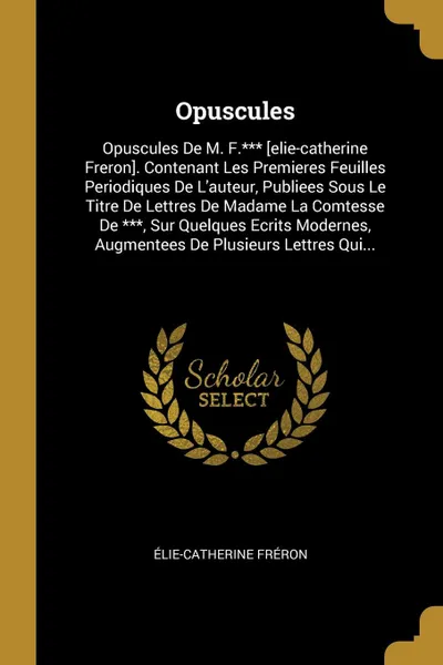 Обложка книги Opuscules. Opuscules De M. F.... .elie-catherine Freron.. Contenant Les Premieres Feuilles Periodiques De L.auteur, Publiees Sous Le Titre De Lettres De Madame La Comtesse De ..., Sur Quelques Ecrits Modernes, Augmentees De Plusieurs Lettres Qui..., Élie-Catherine Fréron