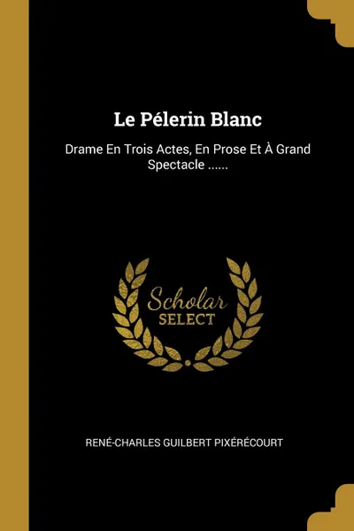 Обложка книги Le Pelerin Blanc. Drame En Trois Actes, En Prose Et A Grand Spectacle ......, René-Charles Guilbert Pixérécourt