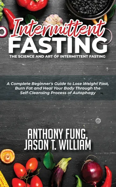 Обложка книги Intermittent Fasting - The Science and Art of Intermittent Fasting. A Complete Beginner.s Guide to Lose Weight Fast, Burn Fat and Heal Your Body Through the Self-Cleansing Process of Autophagy, Fung Anthony, William Jason T.