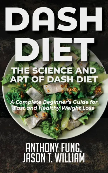 Обложка книги Dash Diet - The Science and Art of Dash Diet. A Complete Beginner.s Guide for Fast and Healthy Weight Loss, Fung Anthony, William Jason T.