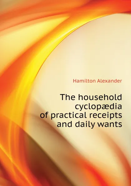 Обложка книги The household cyclopaedia of practical receipts and daily wants, Hamilton Alexander