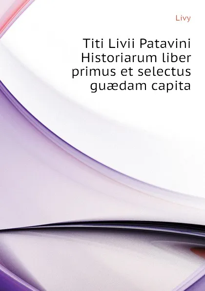 Обложка книги Titi Livii Patavini Historiarum liber primus et selectus guaedam capita, Titi Livi