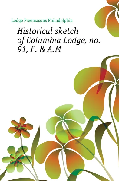 Обложка книги Historical sketch of Columbia Lodge, no. 91, F. . A.M, Lodge Freemasons Philadelphia