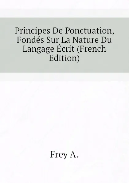 Обложка книги Principes De Ponctuation, Fondes Sur La Nature Du Langage Ecrit (French Edition), Frey A.