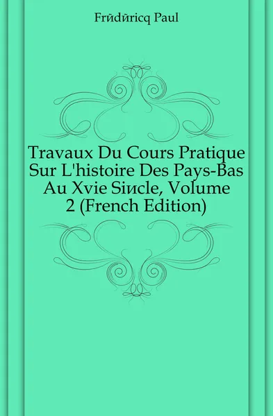 Обложка книги Travaux Du Cours Pratique Sur L.histoire Des Pays-Bas Au Xvie Siecle, Volume 2 (French Edition), Frédéricq Paul