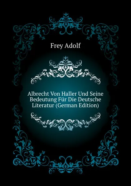 Обложка книги Albrecht Von Haller Und Seine Bedeutung Fur Die Deutsche Literatur (German Edition), Frey Adolf