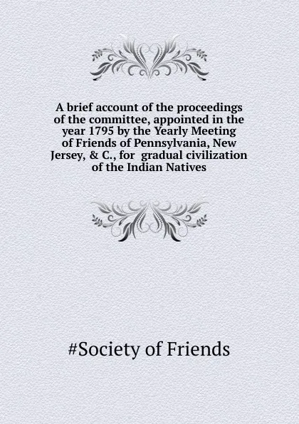 Обложка книги A brief account of the proceedings of the committee, appointed in the year 1795 by the Yearly Meeting of Friends of Pennsylvania, New Jersey, . C., for  gradual civilization of the Indian Natives, Society of Friends