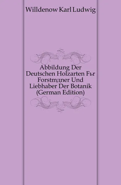 Обложка книги Abbildung Der Deutschen Holzarten Fur Forstmaner Und Liebhaber Der Botanik (German Edition), Willdenow Karl Ludwig