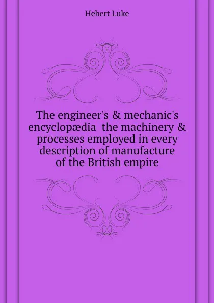 Обложка книги The engineer.s . mechanic.s encyclopaedia  the machinery . processes employed in every description of manufacture of the British empire, Hebert Luke