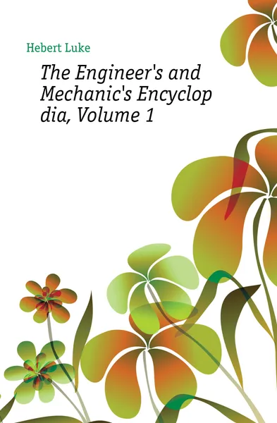 Обложка книги The Engineer.s and Mechanic.s Encyclopaedia, Volume 1, Hebert Luke