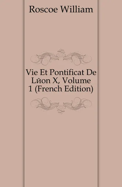 Обложка книги Vie Et Pontificat De Leon X, Volume 1 (French Edition), William Roscoe