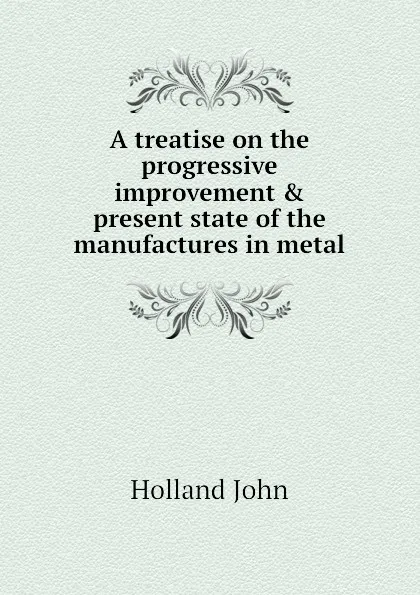 Обложка книги A treatise on the progressive improvement . present state of the manufactures in metal, Holland John