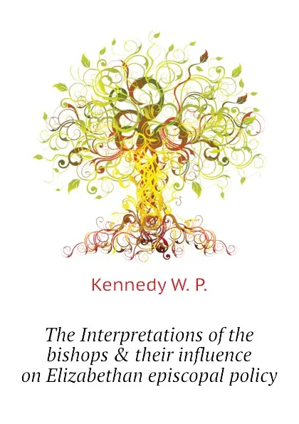 Обложка книги The Interpretations of the bishops . their influence on Elizabethan episcopal policy, Kennedy W. P.