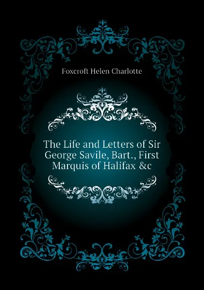 Обложка книги The Life and Letters of Sir George Savile, Bart., First Marquis of Halifax .c, Foxcroft Helen Charlotte