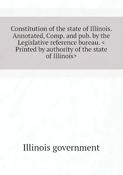 Обложка книги Constitution of the state of Illinois. Annotated, Comp. and pub. by the Legislative reference bureau. .Printed by authority of the state of Illinois., Illinois government